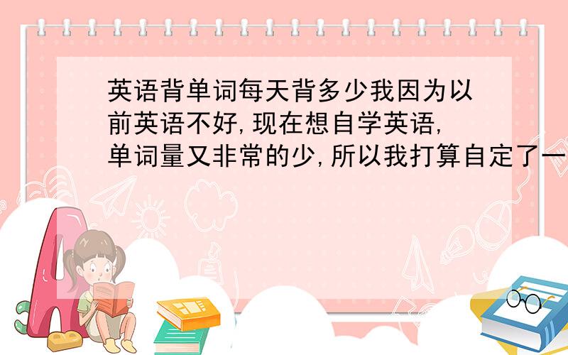 英语背单词每天背多少我因为以前英语不好,现在想自学英语,单词量又非常的少,所以我打算自定了一个计划,5天背一轮,一轮是300个单词,第一天记住300个单词,然后分4天来复习这300个单词,每天