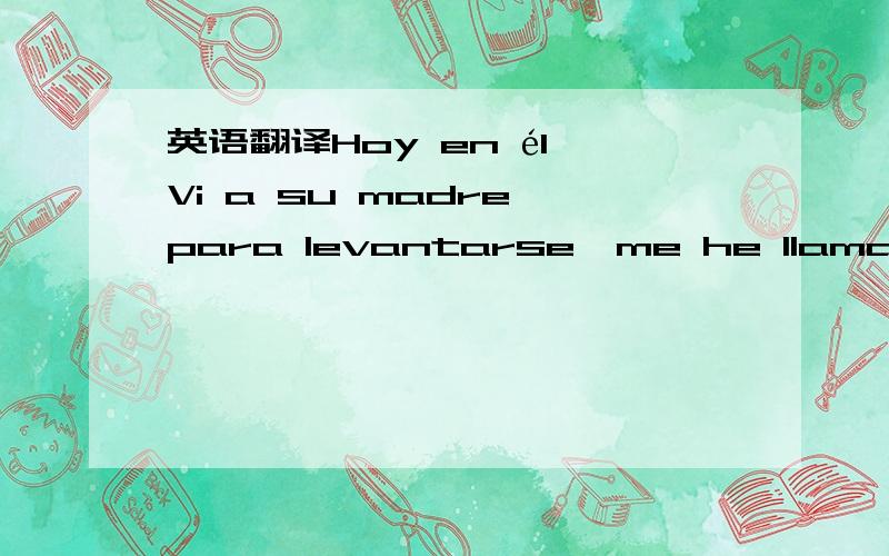 英语翻译Hoy en él Vi a su madre para levantarse,me he llamado tía del sonido,salida de de la cama?Su madre no reconoce inesperado I,quizás es su madre no tiene gusto de mí triste realmente bueno Parecido su miembro de la familia no puede apro