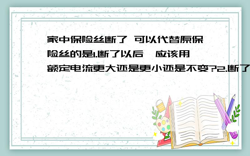 家中保险丝断了 可以代替原保险丝的是1.断了以后,应该用额定电流更大还是更小还是不变?2.断了以后,应该用更粗的还是更细的?3.断了以后,应该用电阻更大的还是更小的?