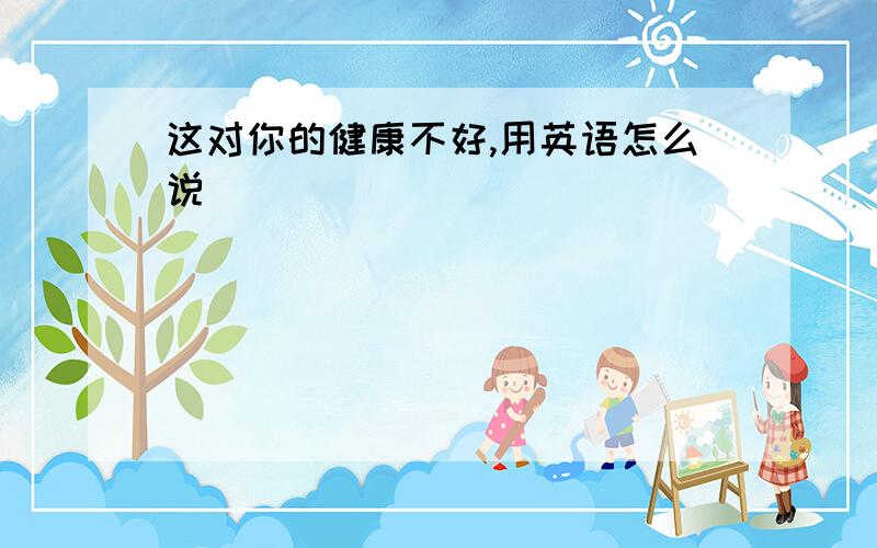 这对你的健康不好,用英语怎么说