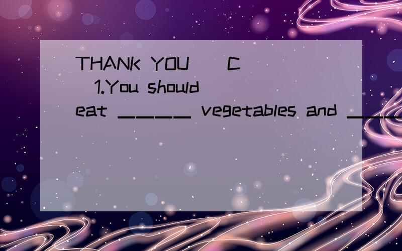 THANK YOU ( C )1.You should eat ▁▁▁▁ vegetables and ▁▁▁▁ meat to stayhealthy.A.less,less B.fewer,fewer C.more,less D.more,fewer( D )2.Don't eat ▁▁▁▁suger.It's bad for you.A.too long B.too many C.too little D.too much( D )3.The