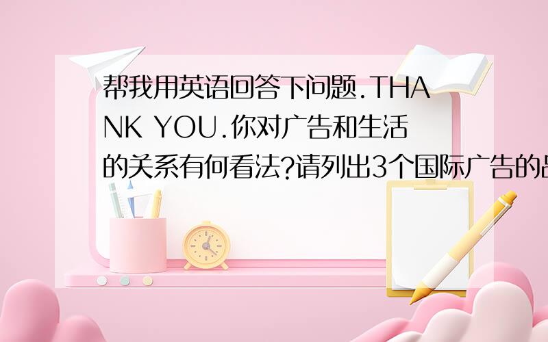 帮我用英语回答下问题.THANK YOU.你对广告和生活的关系有何看法?请列出3个国际广告的品牌名称.你认为这些品牌的广告和产品怎么样?