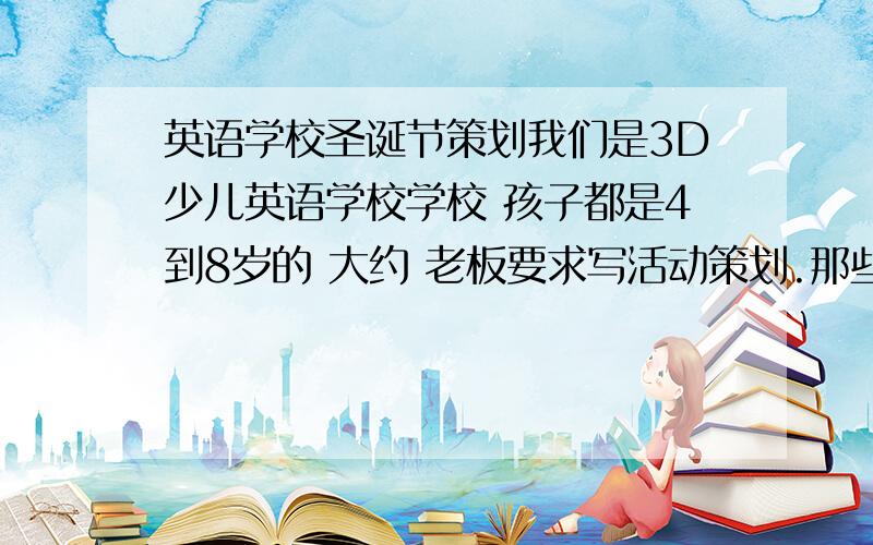 英语学校圣诞节策划我们是3D少儿英语学校学校 孩子都是4到8岁的 大约 老板要求写活动策划.那些老师老师都上网查的.请大家别复制.帮我弄份 工整些的策划 3Q了先