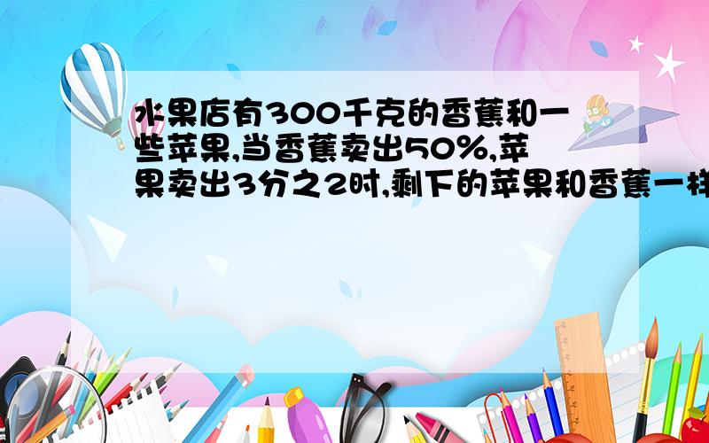 水果店有300千克的香蕉和一些苹果,当香蕉卖出50％,苹果卖出3分之2时,剩下的苹果和香蕉一样多.原来苹果接着上面的：有多少千克?