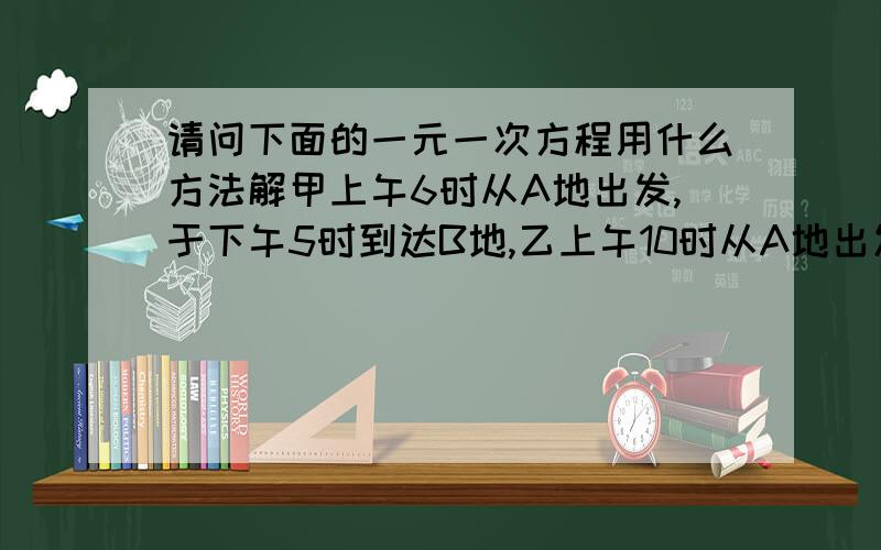 请问下面的一元一次方程用什么方法解甲上午6时从A地出发,于下午5时到达B地,乙上午10时从A地出发,于下午3时到达B地,问乙在什么时候追上甲?