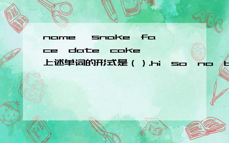 name ,snake,face,date,cake……上述单词的形式是（）.hi,so,no,be……上述单词的形式是（）.