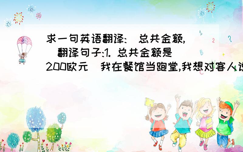 求一句英语翻译:(总共金额,)翻译句子:1. 总共金额是200欧元(我在餐馆当跑堂,我想对客人说总共金额是200欧元这样子,这话不用翻译,谢谢)