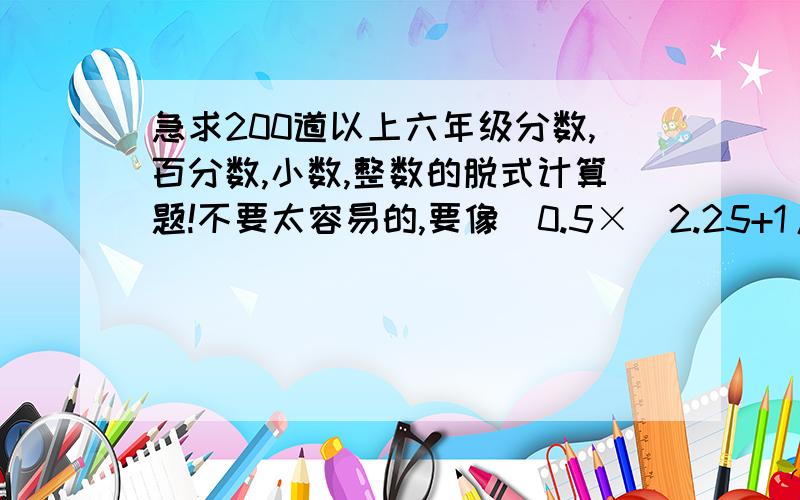 急求200道以上六年级分数,百分数,小数,整数的脱式计算题!不要太容易的,要像[0.5×（2.25+1/4）-1/4]÷0.12这样难度的,不要全部都是分数,记住要有小数!要有一些括号,越多越好!急!