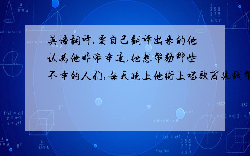 英语翻译,要自己翻译出来的他认为他非常幸运,他想帮助那些不幸的人们,每天晚上他街上唱歌筹集钱帮助那些生病的孩子在周末,他总是自愿当一名歌手,为老人院的老人唱歌,当他看到老人们