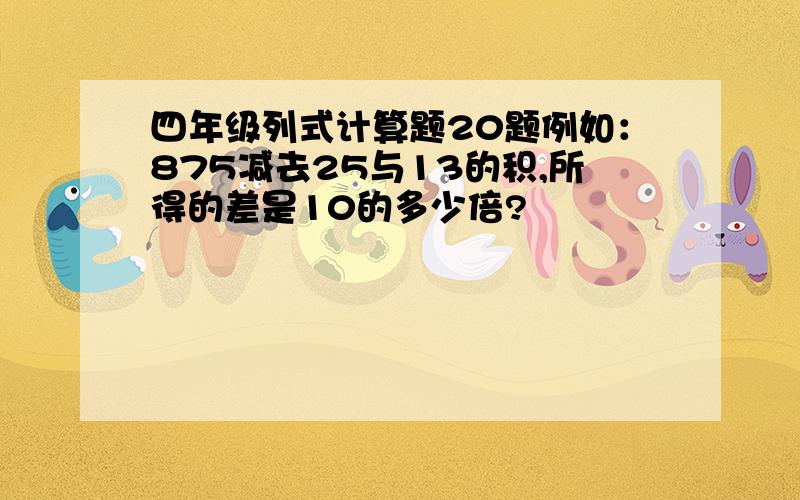 四年级列式计算题20题例如：875减去25与13的积,所得的差是10的多少倍?