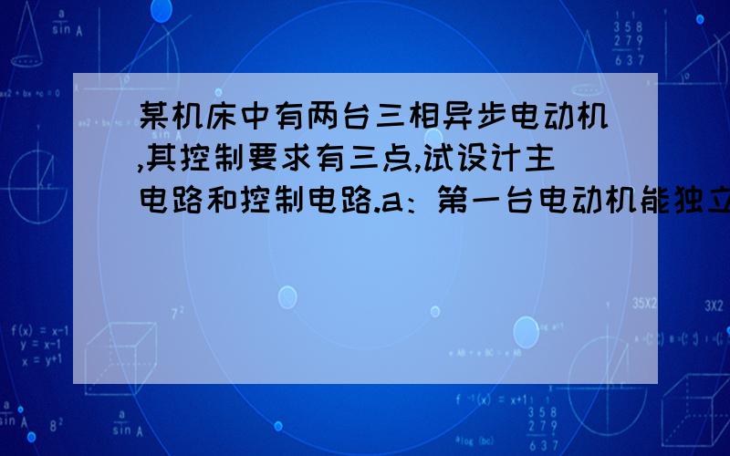 某机床中有两台三相异步电动机,其控制要求有三点,试设计主电路和控制电路.a：第一台电动机能独立启动和停止；b：能同时控制两台电动机的启动和停止；c：只有当第一台电动机启动后,第