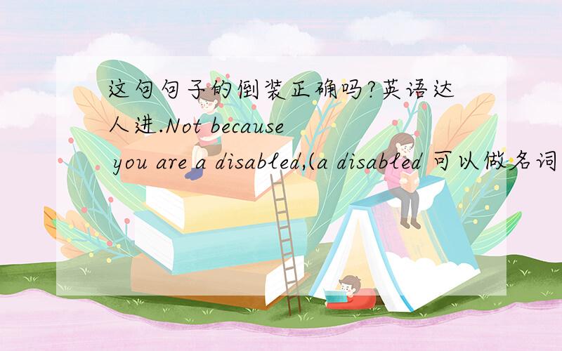 这句句子的倒装正确吗?英语达人进.Not because you are a disabled,(a disabled 可以做名词吗?）you can abandon your life.