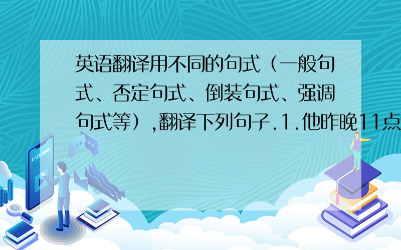 英语翻译用不同的句式（一般句式、否定句式、倒装句式、强调句式等）,翻译下列句子.1.他昨晚11点才回来.2.昨夭,她病了,所以没来上学.