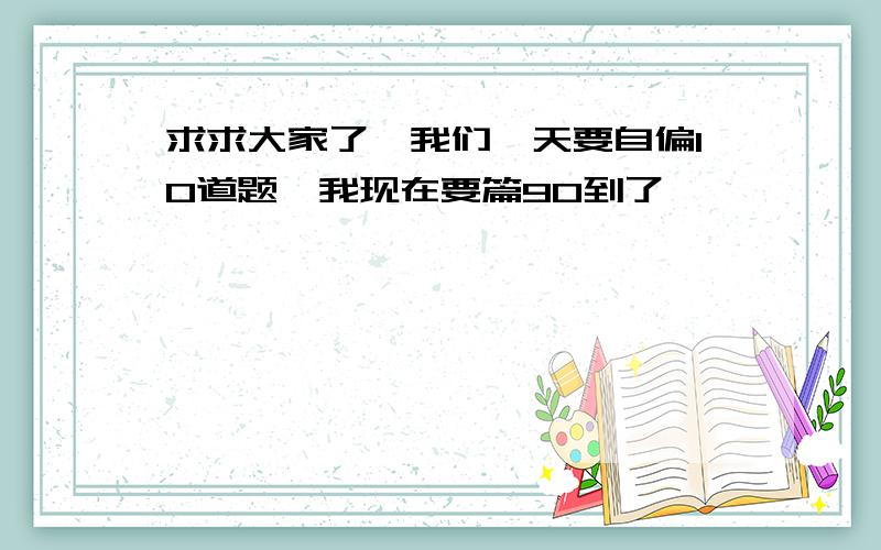 求求大家了,我们一天要自偏10道题,我现在要篇90到了,