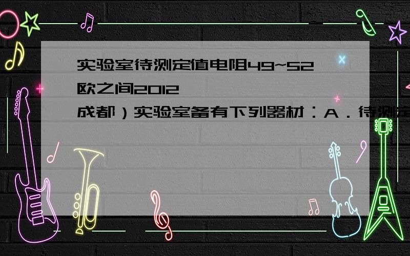 实验室待测定值电阻49~52欧之间2012•成都）实验室备有下列器材：A．待测定值电阻2012•成都）实验室备有下列器材：A．待测定值电阻Rx：阻值在49～52Ω之间B．滑动变阻器：最大阻值