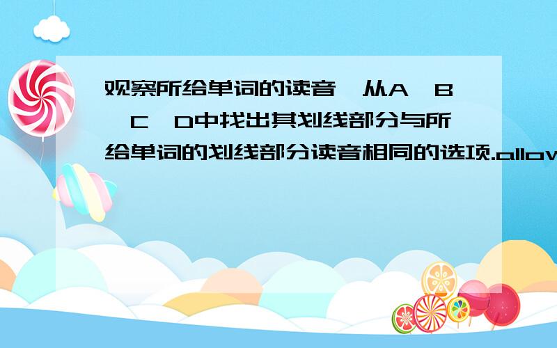 观察所给单词的读音,从A,B,C,D中找出其划线部分与所给单词的划线部分读音相同的选项.allow(ow划线） A.blow B.fellow C.however D.ownerwood（oo划线) A.bloom B.too C.book D.shoot