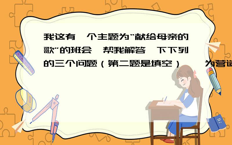 我这有一个主题为“献给母亲的歌”的班会,帮我解答一下下列的三个问题（第二题是填空）一、为营造班会的气氛,请写一条标语贴在教室里（不得引用“谁言寸草心,报得三春晖”及“母恩