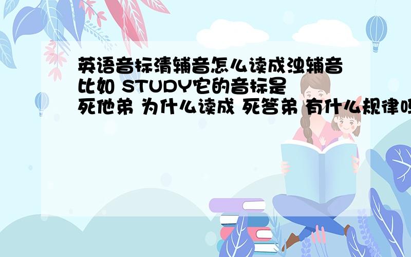 英语音标清辅音怎么读成浊辅音比如 STUDY它的音标是 死他弟 为什么读成 死答弟 有什么规律吗 还有动词的过去分词加ED读怎么音