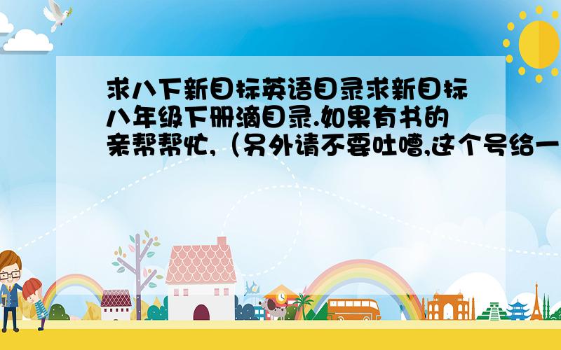 求八下新目标英语目录求新目标八年级下册滴目录.如果有书的亲帮帮忙,（另外请不要吐嘈,这个号给一些人用过,已经没分了……）万分感谢^_^