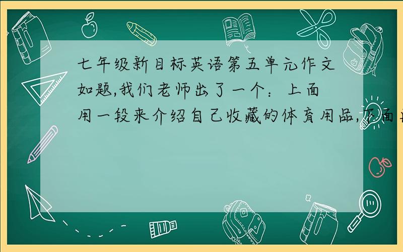 七年级新目标英语第五单元作文如题,我们老师出了一个：上面用一段来介绍自己收藏的体育用品,下面再用一段介绍自己的朋友收藏的物品.请写出答案.