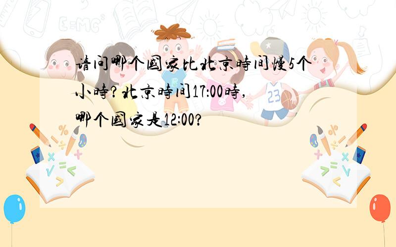 请问哪个国家比北京时间慢5个小时?北京时间17：00时,哪个国家是12:00?