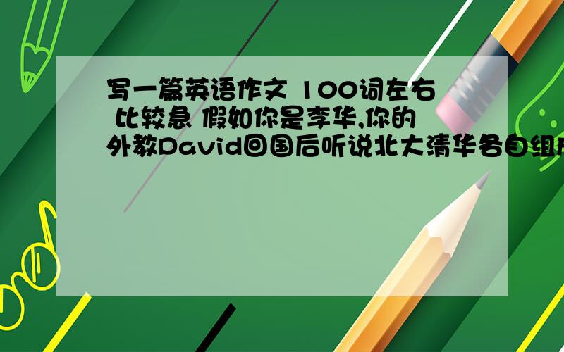 写一篇英语作文 100词左右 比较急 假如你是李华,你的外教David回国后听说北大清华各自组成联盟自主招生,很感兴趣,写信给你想了解人们对此的反应.刚好人民网做了个调查,请据此给David回信.