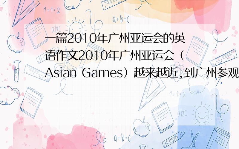 一篇2010年广州亚运会的英语作文2010年广州亚运会（Asian Games）越来越近,到广州参观的外宾也越来越多.作为广州的主人,你在想你的游客介绍广州三日游：1、第一天以参观亚运村为主；第二