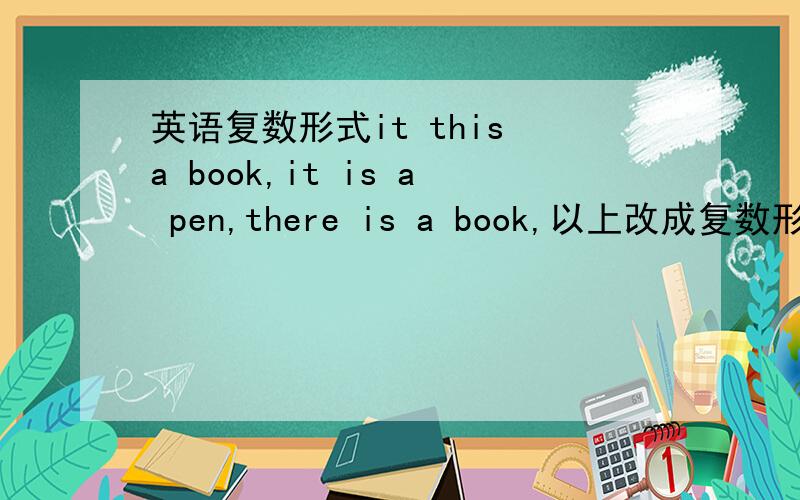 英语复数形式it this a book,it is a pen,there is a book,以上改成复数形式.those are chair,what are these,以上改成单数is,coat,his,where连词成句，pen,book,watch,foot,man,woman,family,boy,child,girl复数形式，用正确形式