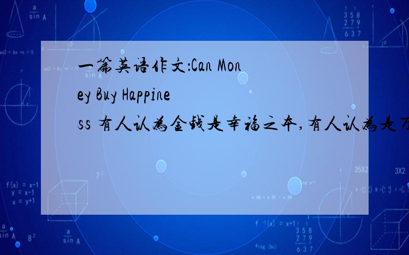 一篇英语作文：Can Money Buy Happiness 有人认为金钱是幸福之本,有人认为是万恶之源.观点!涉及到2个单词：source of happiness ,root of all evil 不要拷贝网上的,希望英文好的朋友帮帮忙!