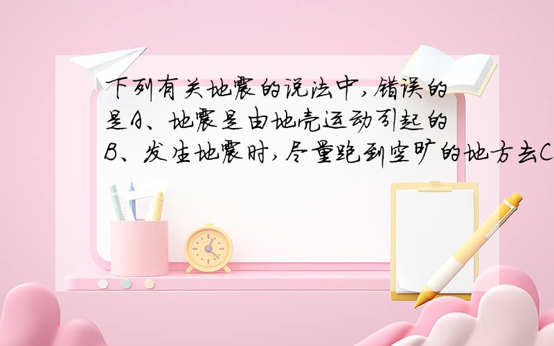 下列有关地震的说法中,错误的是A、地震是由地壳运动引起的B、发生地震时,尽量跑到空旷的地方去C、正在教室上课时遇到地震,应该就地躲到桌子下,等到余震结束再出来D、若不幸被倒塌的