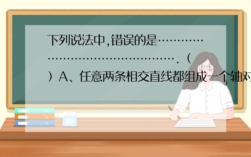 下列说法中,错误的是……………………………………….（ ）A、任意两条相交直线都组成一个轴对称图形B、等腰三角形最少有1条对称轴,最多有3条对称轴C、成轴对称的两个三角形一定全等D