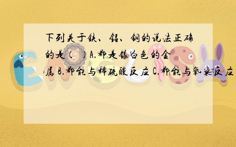 下列关于铁、铝、铜的说法正确的是（ ）A．都是银白色的金属 B．都能与稀硫酸反应 C．都能与氧气反应 D．都能被磁铁吸引