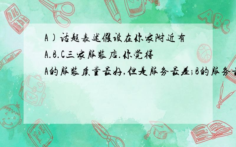 A)话题表述假设在你家附近有A.B.C三家服装店.你觉得A的服装质量最好,但是服务最差;B的服务最好,但是价格最高；C的价格最便宜,但是服装质量最差.请根据以上提示内容写一篇英语文章 30--40