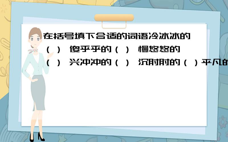 在括号填下合适的词语冷冰冰的（） 傻乎乎的（） 慢悠悠的（） 兴冲冲的（） 沉甸甸的（）平凡的（） 随便的（） 认真的（） 谨慎的（）