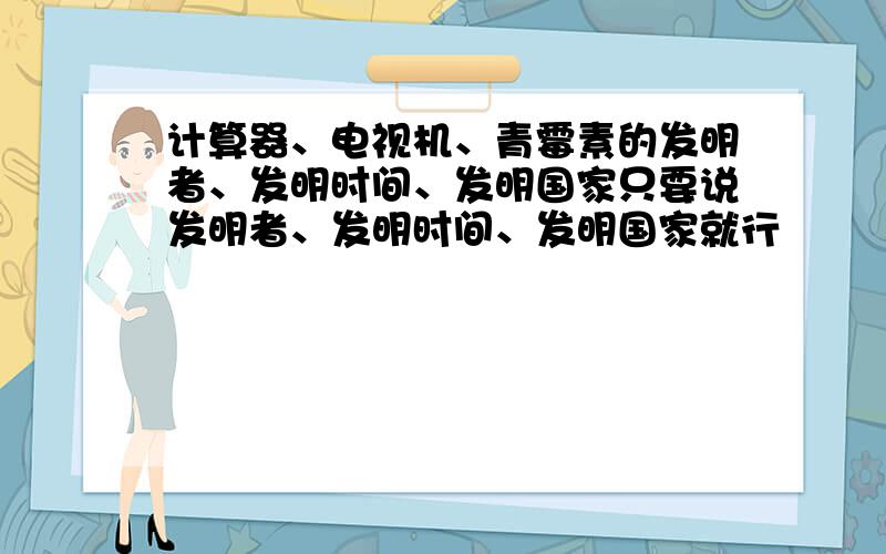 计算器、电视机、青霉素的发明者、发明时间、发明国家只要说发明者、发明时间、发明国家就行