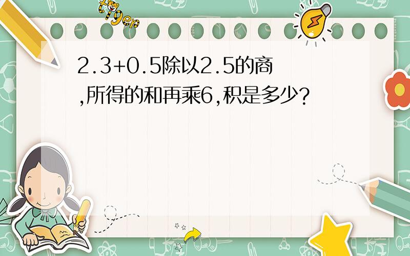 2.3+0.5除以2.5的商,所得的和再乘6,积是多少?