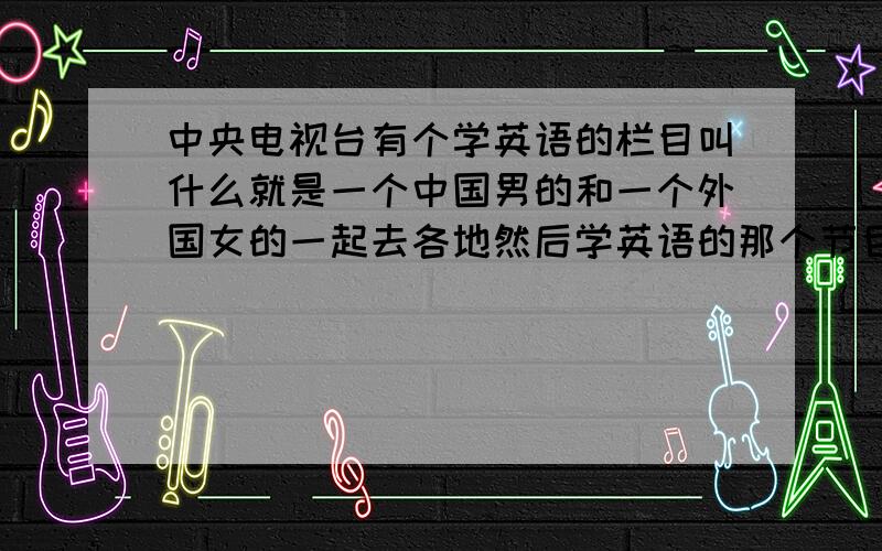 中央电视台有个学英语的栏目叫什么就是一个中国男的和一个外国女的一起去各地然后学英语的那个节目