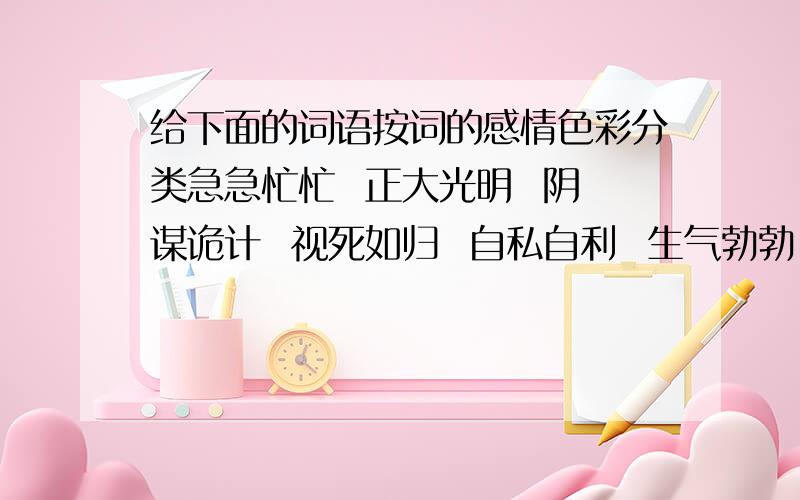 给下面的词语按词的感情色彩分类急急忙忙  正大光明  阴谋诡计  视死如归  自私自利  生气勃勃  七嘴八舌  虚情假意大义凛然  狼狈为奸褒义词：中性词：贬义词