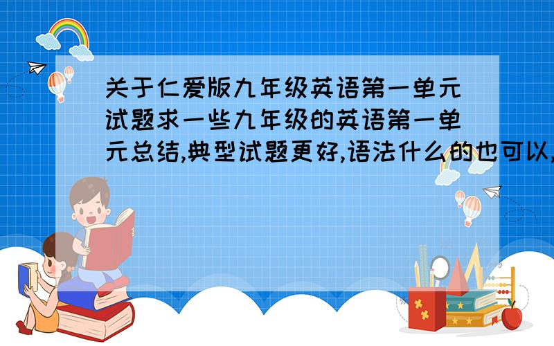 关于仁爱版九年级英语第一单元试题求一些九年级的英语第一单元总结,典型试题更好,语法什么的也可以,越快越好,再线,