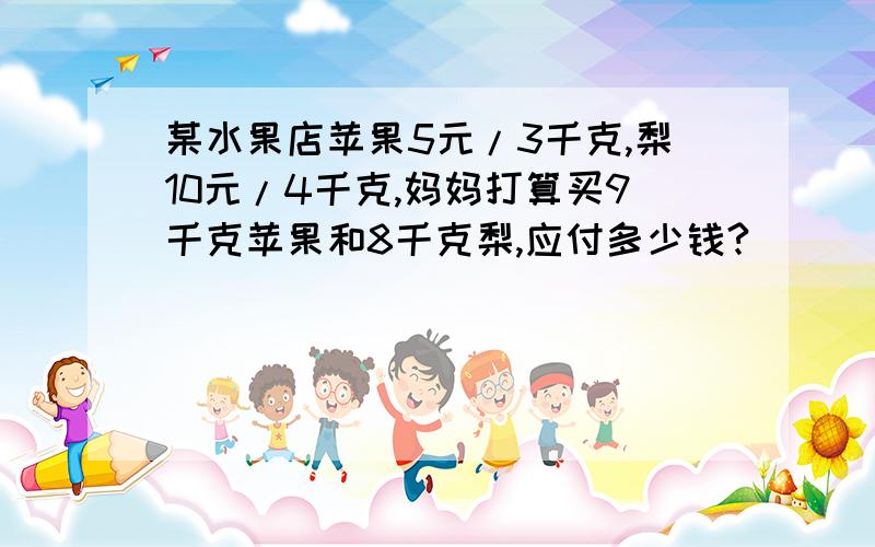 某水果店苹果5元/3千克,梨10元/4千克,妈妈打算买9千克苹果和8千克梨,应付多少钱?