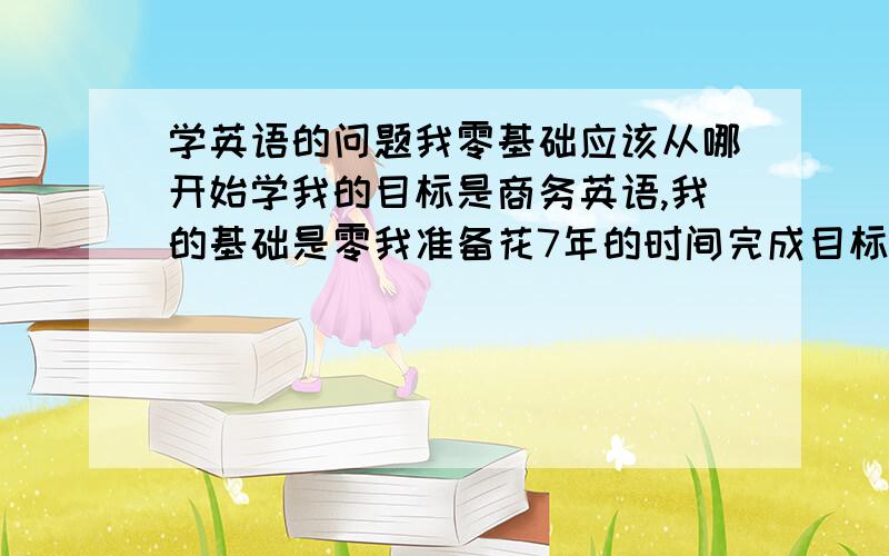 学英语的问题我零基础应该从哪开始学我的目标是商务英语,我的基础是零我准备花7年的时间完成目标我今年17岁,请问下我现在应该从哪开始学起呢,是音标呢还是其他,麻烦说详细点如果满意