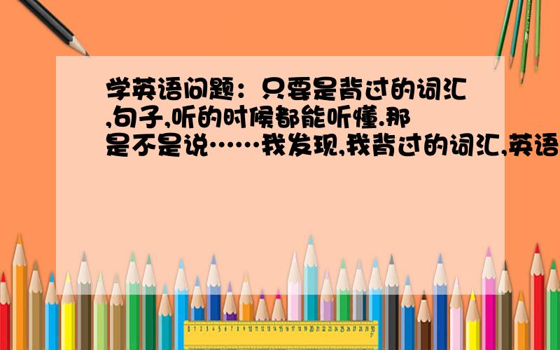 学英语问题：只要是背过的词汇,句子,听的时候都能听懂.那是不是说……我发现,我背过的词汇,英语句子,听的时候基本上都能听懂.那是不是,我把大部分,日常用的,英语常用句子,背熟.就够应