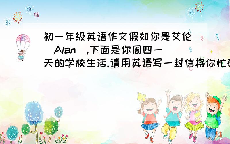 初一年级英语作文假如你是艾伦(Alan),下面是你周四一天的学校生活.请用英语写一封信将你忙碌的一天告诉你的朋友辛迪.60词左右,开头和结尾已给出,不计入总词数Dear Cindy,