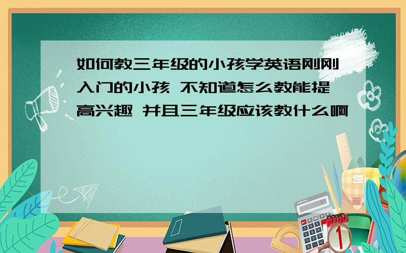 如何教三年级的小孩学英语刚刚入门的小孩 不知道怎么教能提高兴趣 并且三年级应该教什么啊