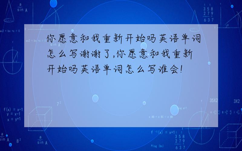 你愿意和我重新开始吗英语单词怎么写谢谢了,你愿意和我重新开始吗英语单词怎么写谁会!