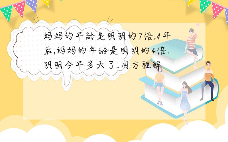 妈妈的年龄是明明的7倍,4年后,妈妈的年龄是明明的4倍.明明今年多大了.用方程解