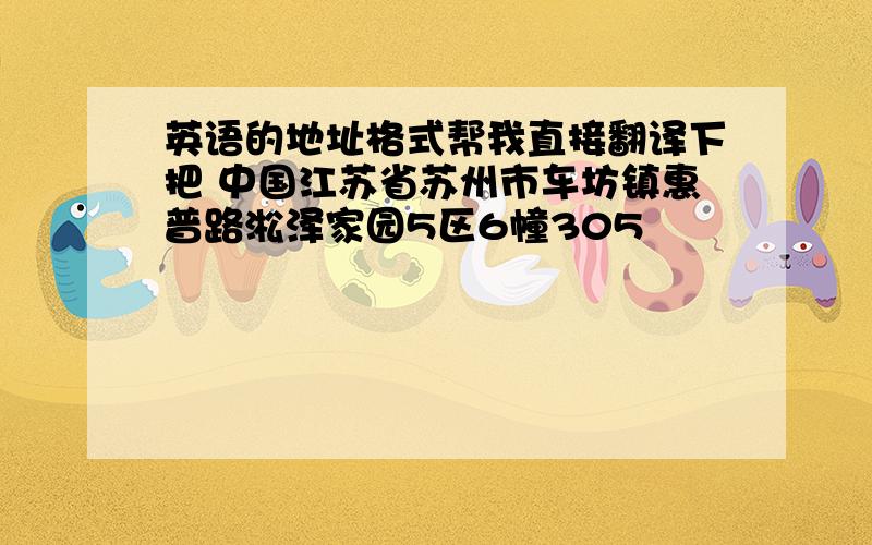 英语的地址格式帮我直接翻译下把 中国江苏省苏州市车坊镇惠普路淞泽家园5区6幢305