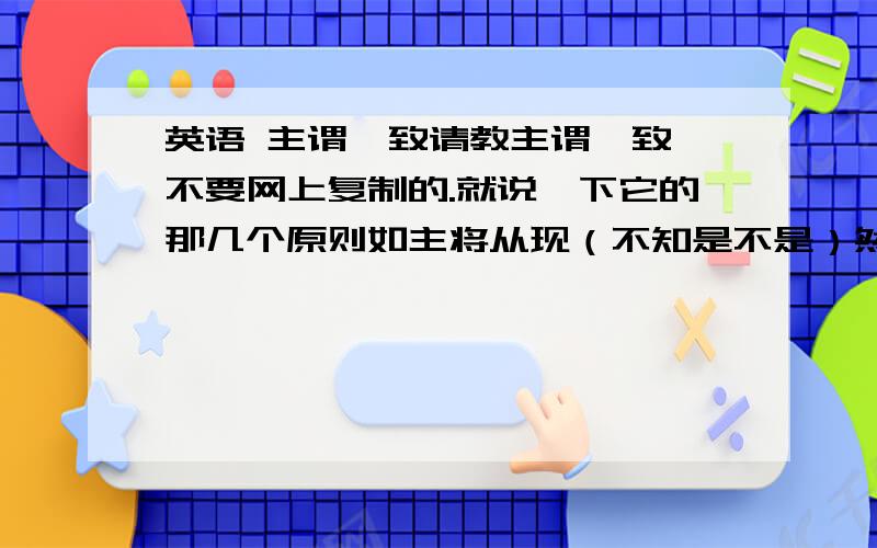 英语 主谓一致请教主谓一致,不要网上复制的.就说一下它的那几个原则如主将从现（不知是不是）然后举几个例句,说一下要注意哪里就可以了.语言要简练,同俗易懂最主要!