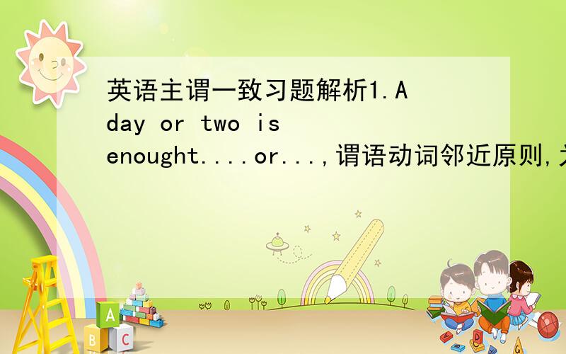 英语主谓一致习题解析1.A day or two is enought....or...,谓语动词邻近原则,为什么还是is?不是are?2.Nine plus three ___ twelve.a.make b.makes 什么原则选b 3.Very few ___ his address in the town.a.know b .knows 为什么是a?4.