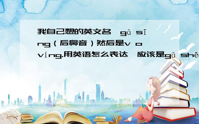 我自己想的英文名,gā sīng（后鼻音）然后是v o víng.用英语怎么表达,应该是gā shēng（后鼻音） v o víng